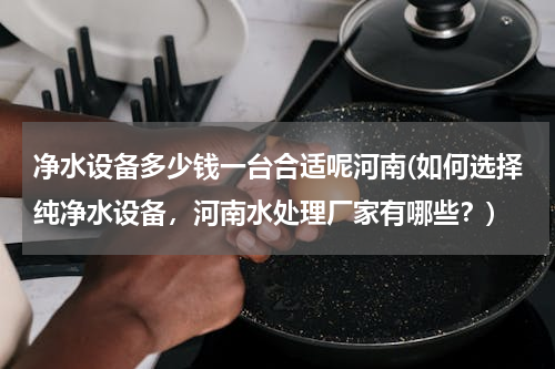 净水设备多少钱一台合适呢河南(如何选择纯净水设备，河南水处理厂家有哪些？)