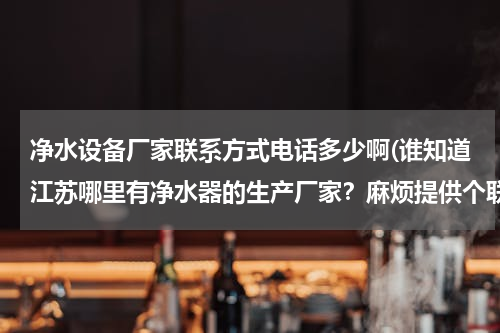净水设备厂家联系方式电话多少啊(谁知道江苏哪里有净水器的生产厂家？麻烦提供个联系方式 多多益善？)