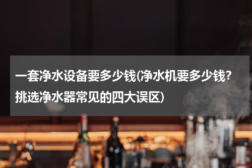 一套净水设备要多少钱(净水机要多少钱？挑选净水器常见的四大误区)