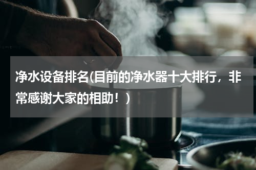 净水设备排名(目前的净水器十大排行，非常感谢大家的相助！)