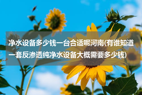 净水设备多少钱一台合适呢河南(有谁知道一套反渗透纯净水设备大概需要多少钱)