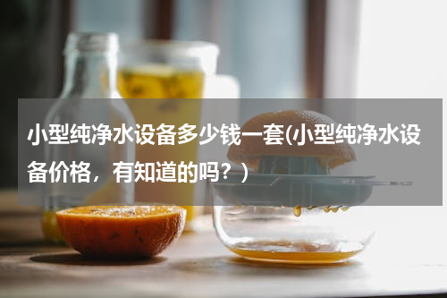 小型纯净水设备多少钱一套(小型纯净水设备价格，有知道的吗？)