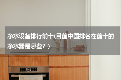 净水设备排行前十(目前中国排名在前十的净水器是哪些？)