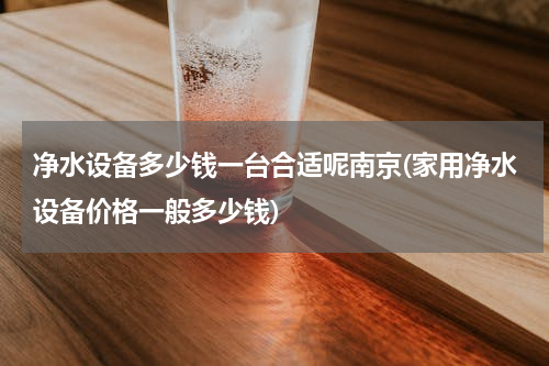 净水设备多少钱一台合适呢南京(家用净水设备价格一般多少钱)
