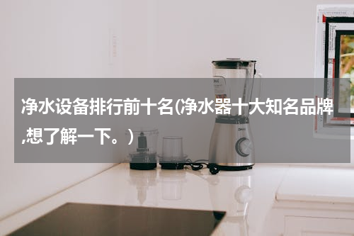 净水设备排行前十名(净水器十大知名品牌,想了解一下。)