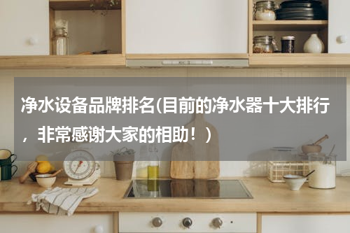 净水设备品牌排名(目前的净水器十大排行，非常感谢大家的相助！)