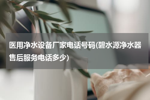 医用净水设备厂家电话号码(碧水源净水器售后服务电话多少)