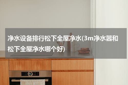 净水设备排行松下全屋净水(3m净水器和松下全屋净水哪个好)
