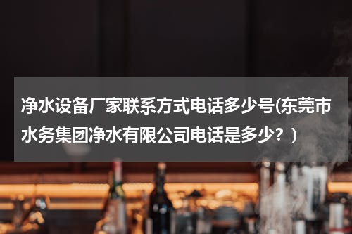 净水设备厂家联系方式电话多少号(东莞市水务集团净水有限公司电话是多少？)