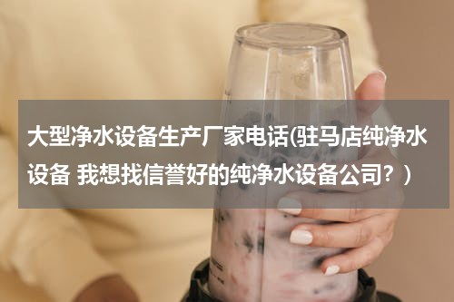 大型净水设备生产厂家电话(驻马店纯净水设备 我想找信誉好的纯净水设备公司？)