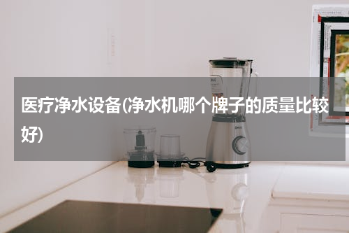 医疗净水设备(净水机哪个牌子的质量比较好)