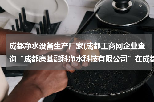 成都净水设备生产厂家(成都工商网企业查询“成都康基融科净水科技有限公司”在成都工商局注册了吗？)