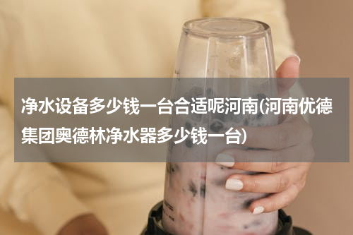 净水设备多少钱一台合适呢河南(河南优德集团奥德林净水器多少钱一台)