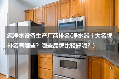 纯净水设备生产厂商排名(净水器十大名牌排名有哪些？哪些品牌比较好呢？)