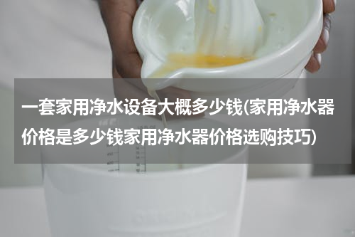 一套家用净水设备大概多少钱(家用净水器价格是多少钱家用净水器价格选购技巧)