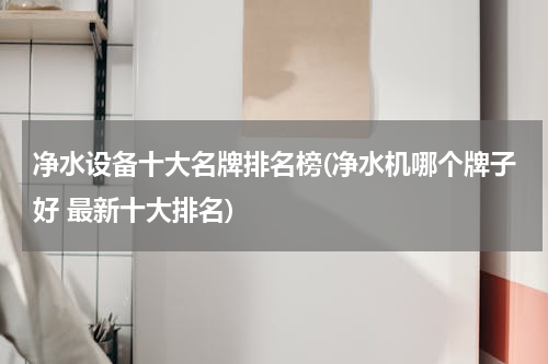 净水设备十大名牌排名榜(净水机哪个牌子好 最新十大排名)