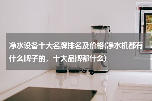 净水设备十大名牌排名及价格(净水机都有什么牌子的，十大品牌都什么)