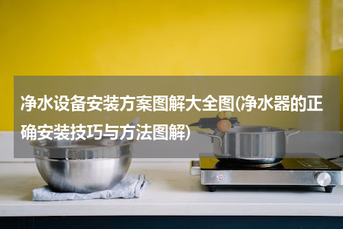 净水设备安装方案图解大全图(净水器的正确安装技巧与方法图解)