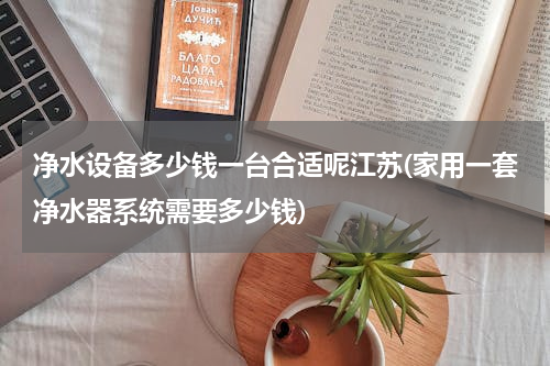 净水设备多少钱一台合适呢江苏(家用一套净水器系统需要多少钱)