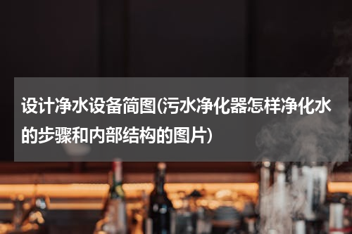 设计净水设备简图(污水净化器怎样净化水的步骤和内部结构的图片)