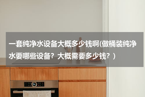 一套纯净水设备大概多少钱啊(做桶装纯净水要哪些设备？大概需要多少钱？)