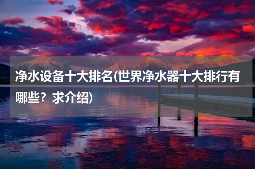 净水设备十大排名(世界净水器十大排行有哪些？求介绍)