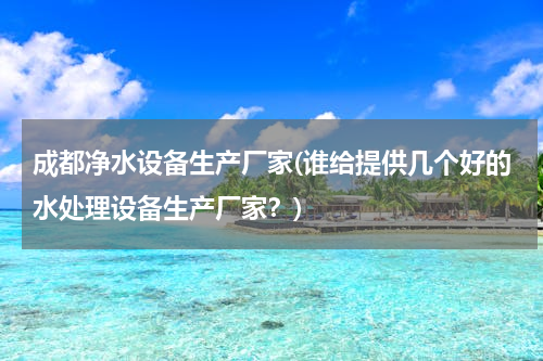 成都净水设备生产厂家(谁给提供几个好的水处理设备生产厂家？)