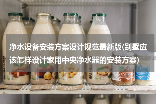 净水设备安装方案设计规范最新版(别墅应该怎样设计家用中央净水器的安装方案)