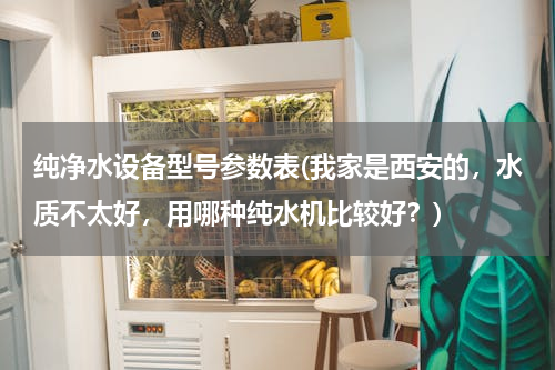 纯净水设备型号参数表(我家是西安的，水质不太好，用哪种纯水机比较好？)