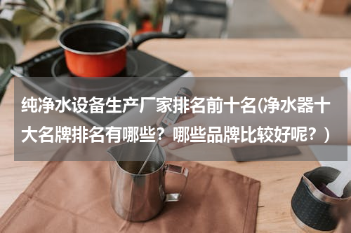 纯净水设备生产厂家排名前十名(净水器十大名牌排名有哪些？哪些品牌比较好呢？)
