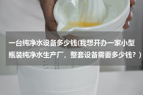 一台纯净水设备多少钱(我想开办一家小型瓶装纯净水生产厂，整套设备需要多少钱？)