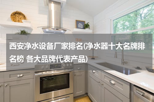 西安净水设备厂家排名(净水器十大名牌排名榜 各大品牌代表产品)