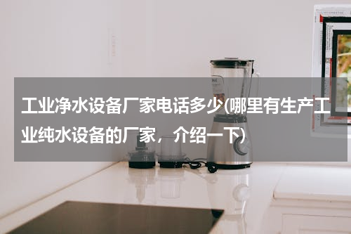 工业净水设备厂家电话多少(哪里有生产工业纯水设备的厂家，介绍一下)