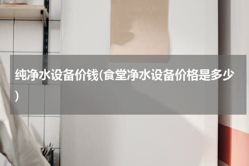 纯净水设备价钱(食堂净水设备价格是多少)