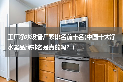 工厂净水设备厂家排名前十名(中国十大净水器品牌排名是真的吗？)