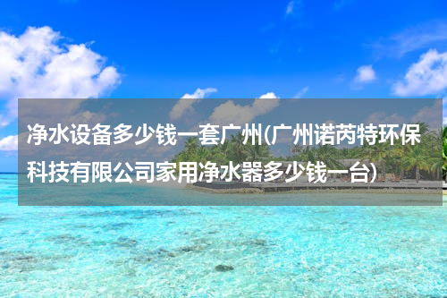 净水设备多少钱一套广州(广州诺芮特环保科技有限公司家用净水器多少钱一台)