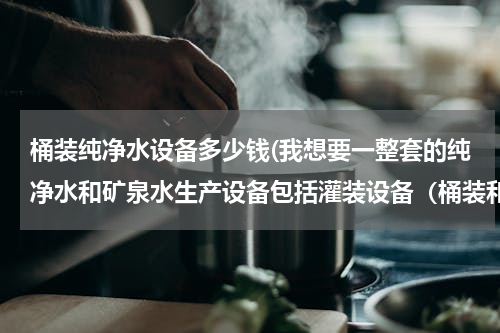 桶装纯净水设备多少钱(我想要一整套的纯净水和矿泉水生产设备包括灌装设备（桶装和瓶装）大约需要多少钱啊?急急急急急)
