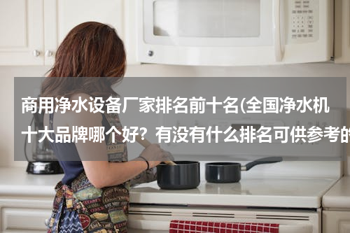 商用净水设备厂家排名前十名(全国净水机十大品牌哪个好？有没有什么排名可供参考的)