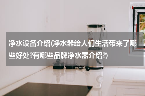 净水设备介绍(净水器给人们生活带来了哪些好处?有哪些品牌净水器介绍?)