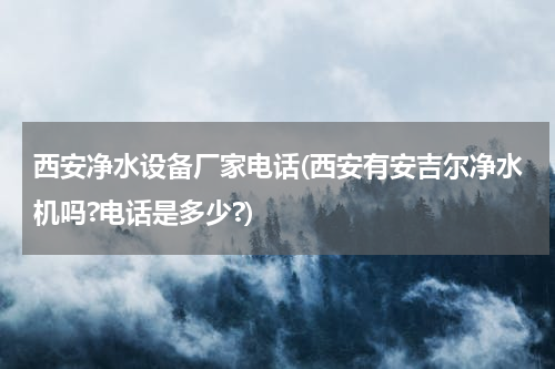 西安净水设备厂家电话(西安有安吉尔净水机吗?电话是多少?)