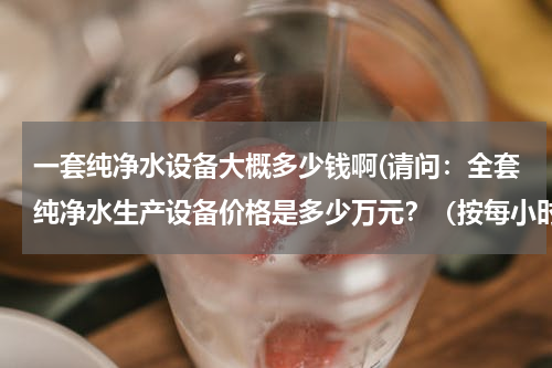 一套纯净水设备大概多少钱啊(请问：全套纯净水生产设备价格是多少万元？（按每小时处理5吨水计算）)