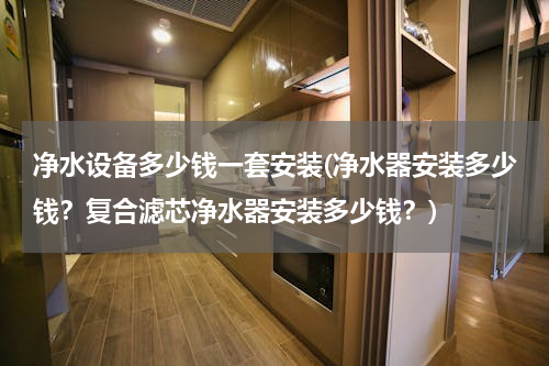 净水设备多少钱一套安装(净水器安装多少钱？复合滤芯净水器安装多少钱？)