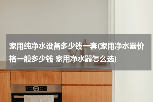 家用纯净水设备多少钱一套(家用净水器价格一般多少钱 家用净水器怎么选)