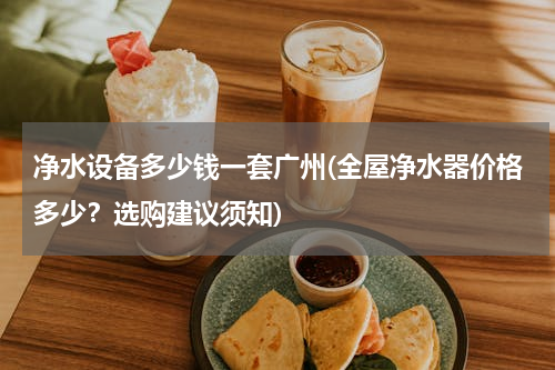 净水设备多少钱一套广州(全屋净水器价格多少？选购建议须知)