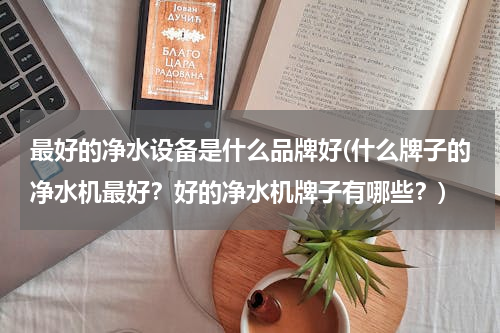 最好的净水设备是什么品牌好(什么牌子的净水机最好？好的净水机牌子有哪些？)