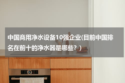 中国商用净水设备10强企业(目前中国排名在前十的净水器是哪些？)