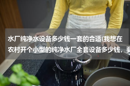 水厂纯净水设备多少钱一套的合适(我想在农村开个小型的纯净水厂全套设备多少钱，要办啥证件)