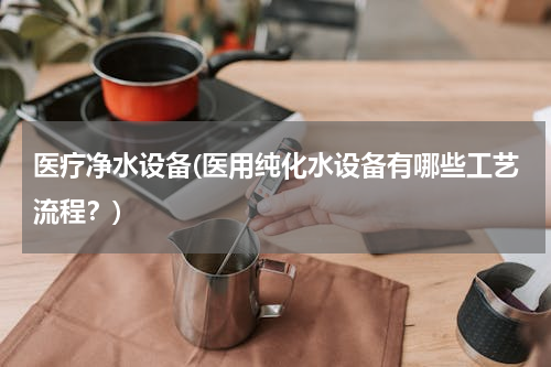 医疗净水设备(医用纯化水设备有哪些工艺流程？)