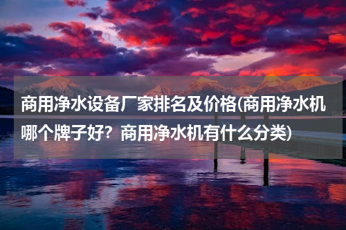 商用净水设备厂家排名及价格(商用净水机哪个牌子好？商用净水机有什么分类)