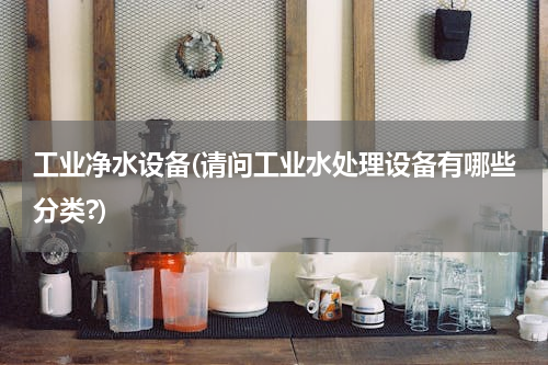 工业净水设备(请问工业水处理设备有哪些分类?)